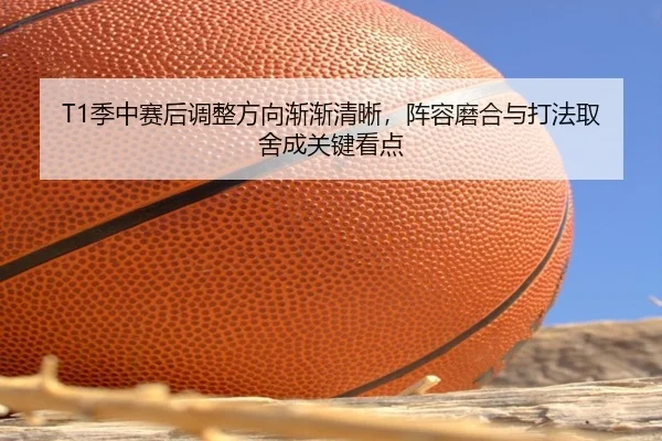T1季中赛后调整方向渐渐清晰，阵容磨合与打法取舍成关键看点
