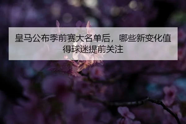 皇马公布季前赛大名单后，哪些新变化值得球迷提前关注